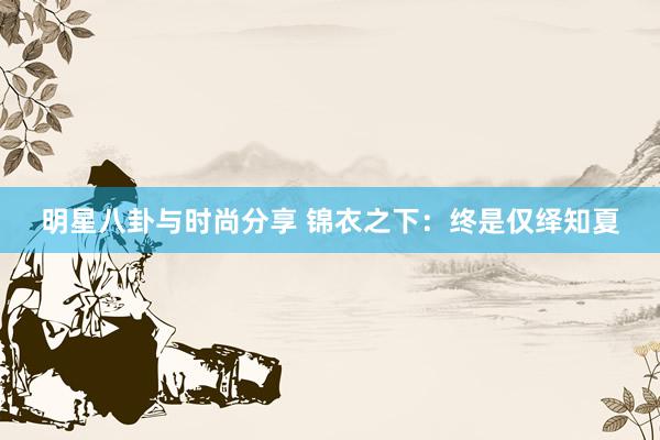 明星八卦与时尚分享 锦衣之下：终是仅绎知夏