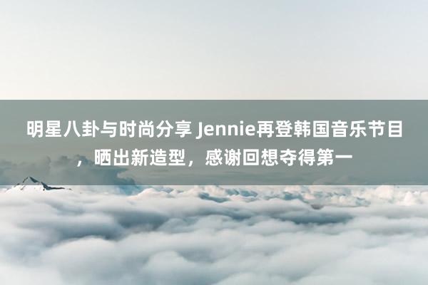 明星八卦与时尚分享 Jennie再登韩国音乐节目，晒出新造型，感谢回想夺得第一