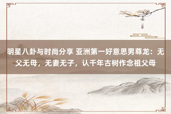 明星八卦与时尚分享 亚洲第一好意思男尊龙：无父无母，无妻无子，认千年古树作念祖父母