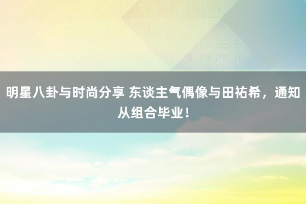 明星八卦与时尚分享 东谈主气偶像与田祐希，通知从组合毕业！