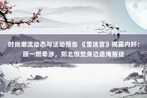 时尚潮流动态与活动预告 《雪迷宫》揭露内奸：顾一燃牵涉，郑北惊觉身边遮掩叛徒