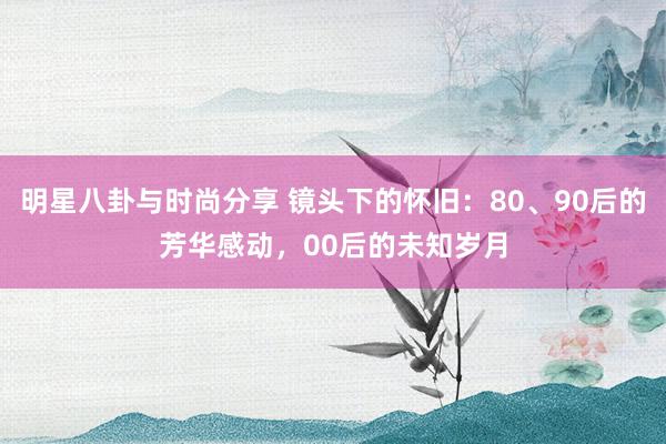 明星八卦与时尚分享 镜头下的怀旧：80、90后的芳华感动，00后的未知岁月