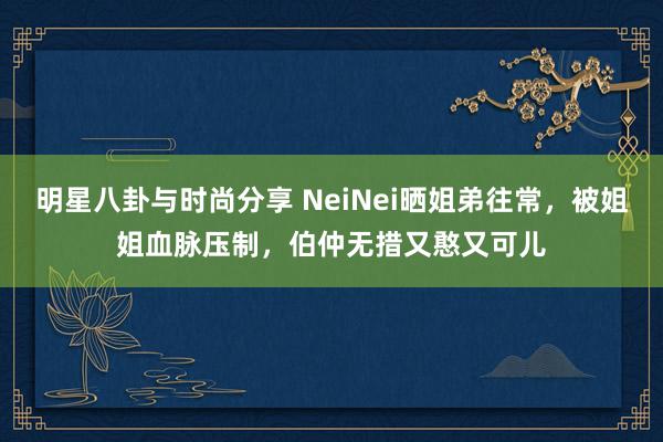 明星八卦与时尚分享 NeiNei晒姐弟往常，被姐姐血脉压制，伯仲无措又憨又可儿