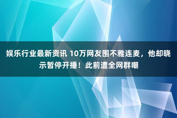 娱乐行业最新资讯 10万网友围不雅连麦，他却晓示暂停开播！此前遭全网群嘲