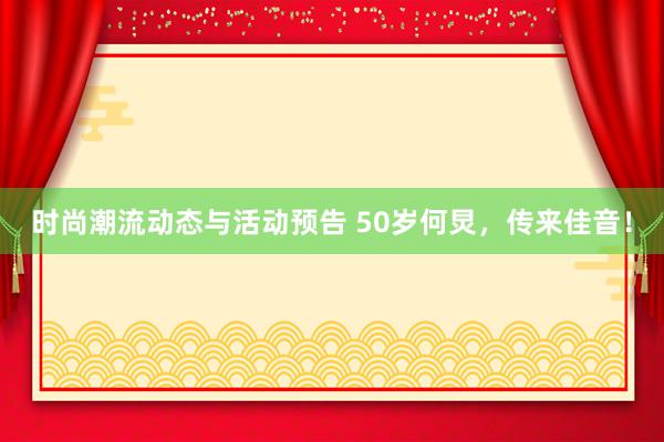 时尚潮流动态与活动预告 50岁何炅，传来佳音！