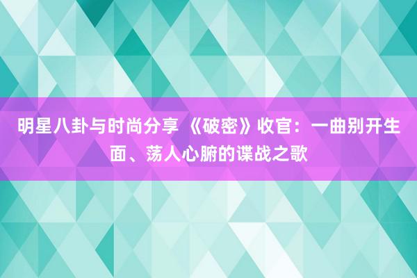 明星八卦与时尚分享 《破密》收官：一曲别开生面、荡人心腑的谍战之歌