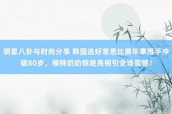 明星八卦与时尚分享 韩国选好意思比赛年事甩手冲破80岁，模特奶奶惊艳亮相引全场震憾！