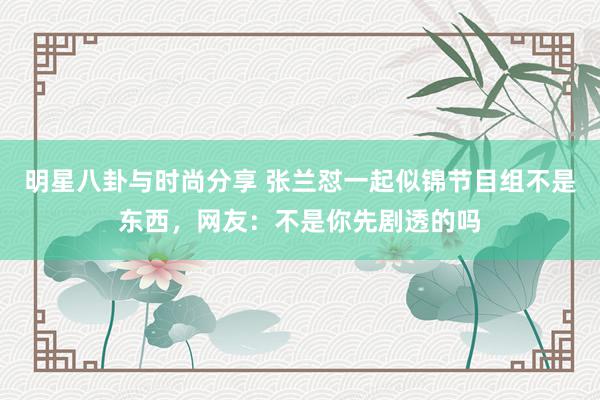 明星八卦与时尚分享 张兰怼一起似锦节目组不是东西，网友：不是你先剧透的吗