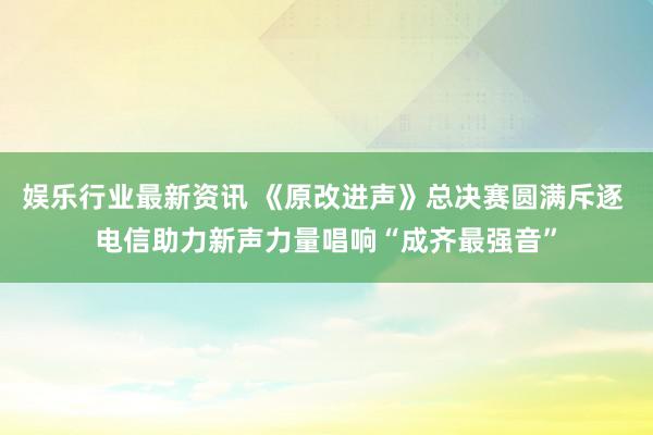 娱乐行业最新资讯 《原改进声》总决赛圆满斥逐 电信助力新声力量唱响“成齐最强音”