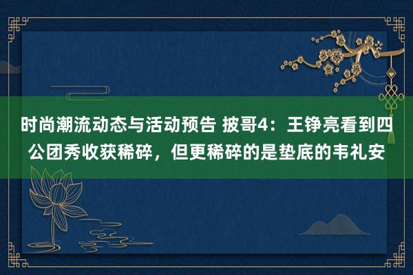 时尚潮流动态与活动预告 披哥4：王铮亮看到四公团秀收获稀碎，但更稀碎的是垫底的韦礼安