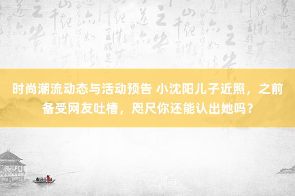 时尚潮流动态与活动预告 小沈阳儿子近照，之前备受网友吐槽，咫尺你还能认出她吗？