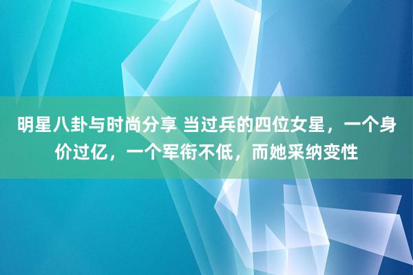 明星八卦与时尚分享 当过兵的四位女星，一个身价过亿，一个军衔不低，而她采纳变性