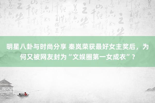 明星八卦与时尚分享 秦岚荣获最好女主奖后，为何又被网友封为“文娱圈第一女成衣”？