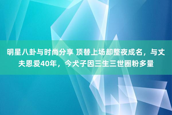 明星八卦与时尚分享 顶替上场却整夜成名，与丈夫恩爱40年，今犬子因三生三世圈粉多量