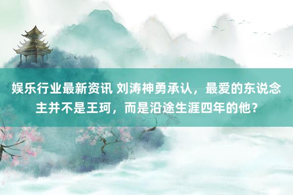 娱乐行业最新资讯 刘涛神勇承认，最爱的东说念主并不是王珂，而是沿途生涯四年的他？