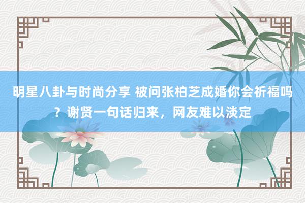 明星八卦与时尚分享 被问张柏芝成婚你会祈福吗？谢贤一句话归来，网友难以淡定