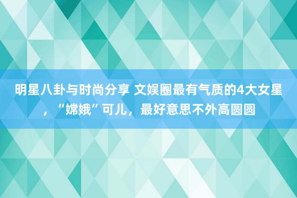 明星八卦与时尚分享 文娱圈最有气质的4大女星，“嫦娥”可儿，最好意思不外高圆圆