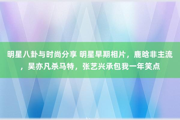 明星八卦与时尚分享 明星早期相片，鹿晗非主流，吴亦凡杀马特，张艺兴承包我一年笑点