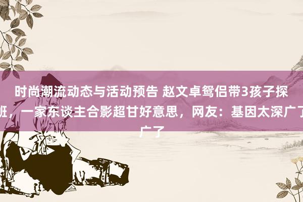 时尚潮流动态与活动预告 赵文卓鸳侣带3孩子探班，一家东谈主合影超甘好意思，网友：基因太深广了