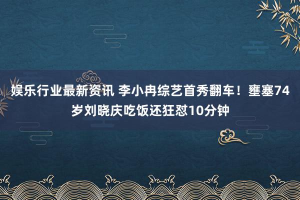 娱乐行业最新资讯 李小冉综艺首秀翻车！壅塞74岁刘晓庆吃饭还狂怼10分钟