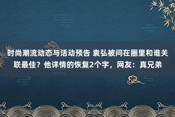 时尚潮流动态与活动预告 袁弘被问在圈里和谁关联最佳？他详情的恢复2个字，网友：真兄弟