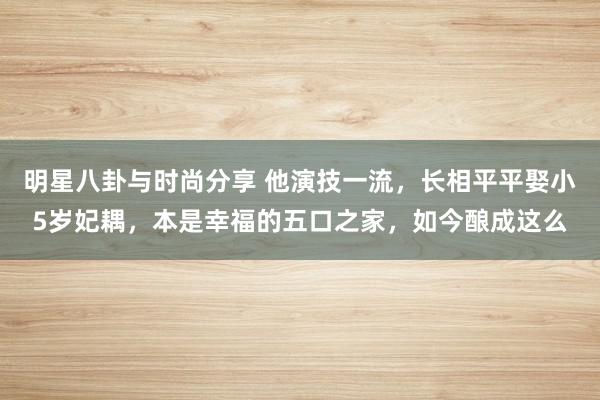 明星八卦与时尚分享 他演技一流，长相平平娶小5岁妃耦，本是幸福的五口之家，如今酿成这么