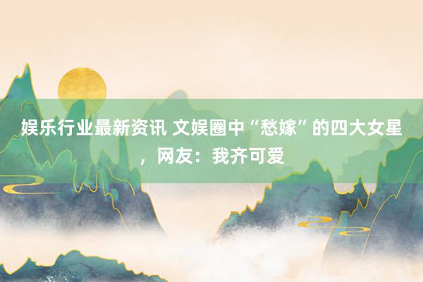 娱乐行业最新资讯 文娱圈中“愁嫁”的四大女星，网友：我齐可爱