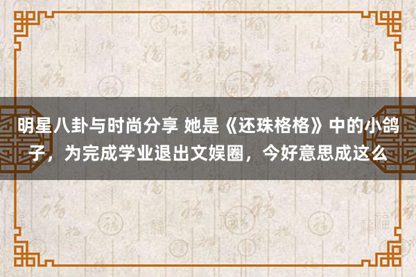 明星八卦与时尚分享 她是《还珠格格》中的小鸽子，为完成学业退出文娱圈，今好意思成这么