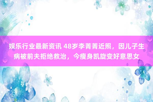 娱乐行业最新资讯 48岁李菁菁近照，因儿子生病被前夫拒绝救治，今瘦身凯旋变好意思女