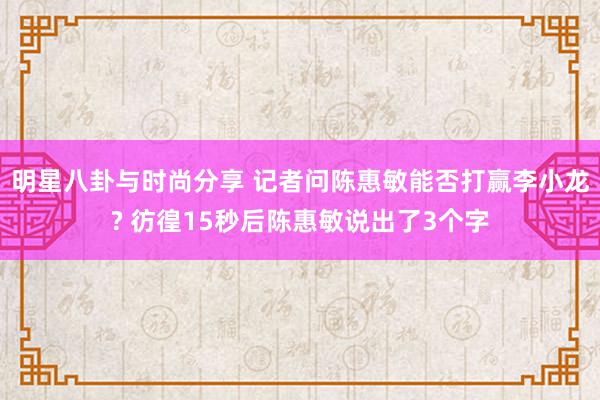 明星八卦与时尚分享 记者问陈惠敏能否打赢李小龙? 彷徨15秒后陈惠敏说出了3个字