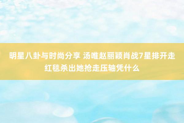 明星八卦与时尚分享 汤唯赵丽颖肖战7星排开走红毯杀出她抢走压轴凭什么