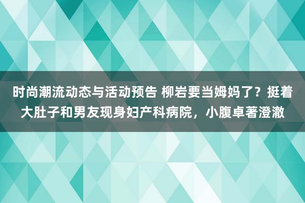 时尚潮流动态与活动预告 柳岩要当姆妈了？挺着大肚子和男友现身妇产科病院，小腹卓著澄澈