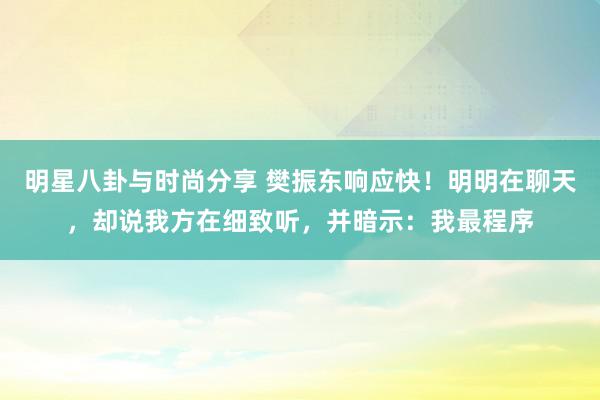 明星八卦与时尚分享 樊振东响应快！明明在聊天，却说我方在细致听，并暗示：我最程序