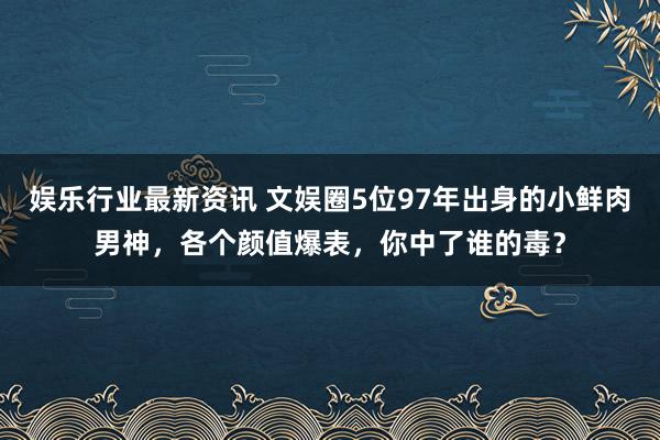 娱乐行业最新资讯 文娱圈5位97年出身的小鲜肉男神，各个颜值爆表，你中了谁的毒？