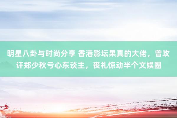 明星八卦与时尚分享 香港影坛果真的大佬，曾攻讦郑少秋亏心东谈主，丧礼惊动半个文娱圈