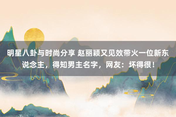 明星八卦与时尚分享 赵丽颖又见效带火一位新东说念主，得知男主名字，网友：坏得很！