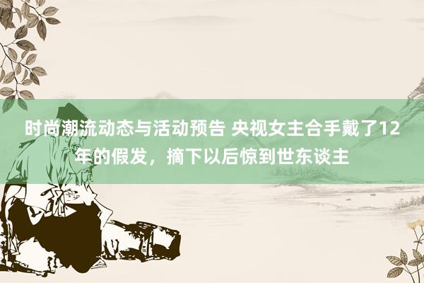 时尚潮流动态与活动预告 央视女主合手戴了12年的假发，摘下以后惊到世东谈主