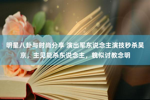 明星八卦与时尚分享 演出军东说念主演技秒杀吴京，主见能杀东说念主，貌似讨教念明