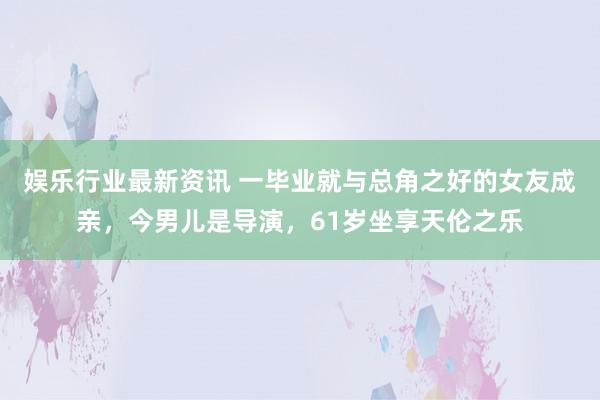 娱乐行业最新资讯 一毕业就与总角之好的女友成亲，今男儿是导演，61岁坐享天伦之乐