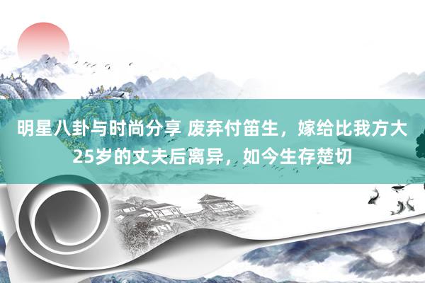 明星八卦与时尚分享 废弃付笛生，嫁给比我方大25岁的丈夫后离异，如今生存楚切