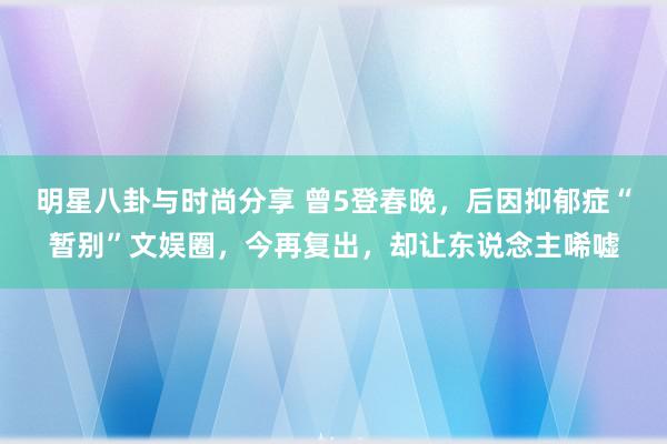 明星八卦与时尚分享 曾5登春晚，后因抑郁症“暂别”文娱圈，今再复出，却让东说念主唏嘘