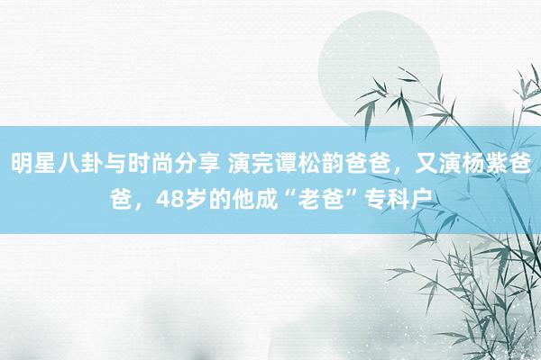 明星八卦与时尚分享 演完谭松韵爸爸，又演杨紫爸爸，48岁的他成“老爸”专科户