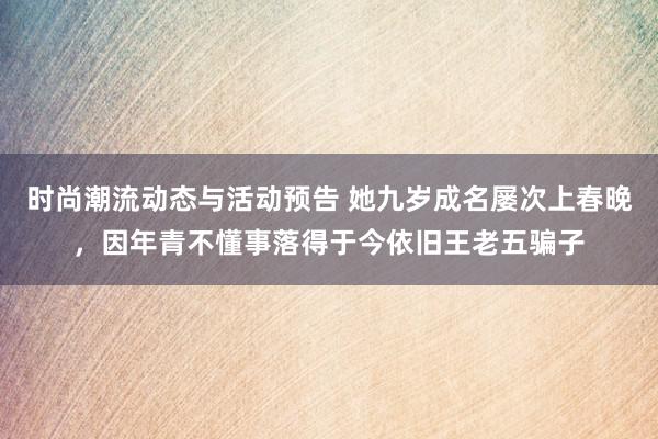 时尚潮流动态与活动预告 她九岁成名屡次上春晚，因年青不懂事落得于今依旧王老五骗子