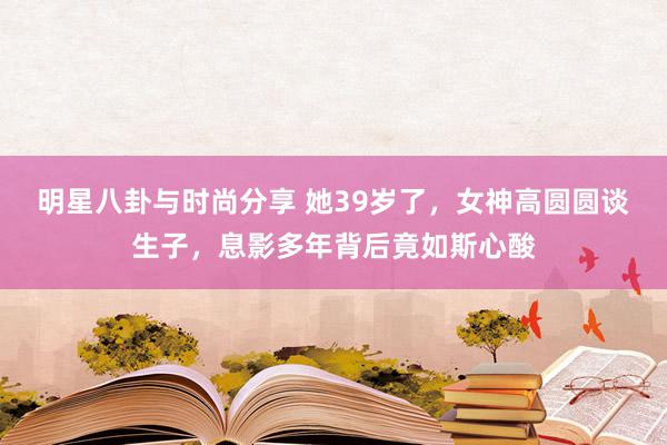 明星八卦与时尚分享 她39岁了，女神高圆圆谈生子，息影多年背后竟如斯心酸