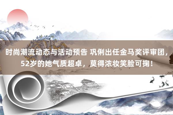 时尚潮流动态与活动预告 巩俐出任金马奖评审团，52岁的她气质超卓，莫得浓妆笑脸可掬！