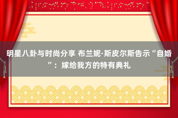 明星八卦与时尚分享 布兰妮·斯皮尔斯告示“自婚”：嫁给我方的特有典礼