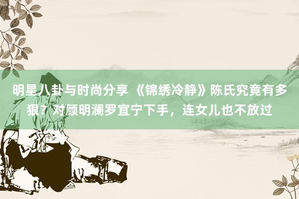 明星八卦与时尚分享 《锦绣冷静》陈氏究竟有多狠？对顾明澜罗宜宁下手，连女儿也不放过