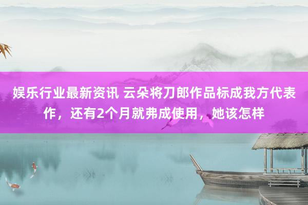 娱乐行业最新资讯 云朵将刀郎作品标成我方代表作，还有2个月就弗成使用，她该怎样