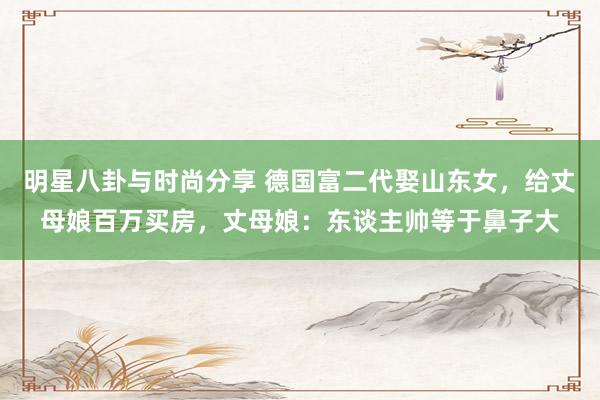 明星八卦与时尚分享 德国富二代娶山东女，给丈母娘百万买房，丈母娘：东谈主帅等于鼻子大