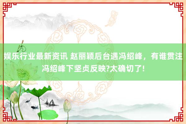 娱乐行业最新资讯 赵丽颖后台遇冯绍峰，有谁贯注冯绍峰下坚贞反映?太确切了!